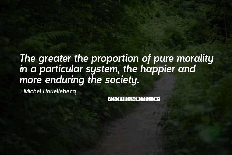 Michel Houellebecq quotes: The greater the proportion of pure morality in a particular system, the happier and more enduring the society.