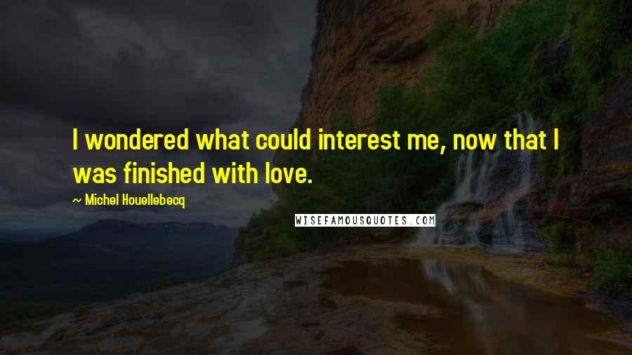 Michel Houellebecq quotes: I wondered what could interest me, now that I was finished with love.