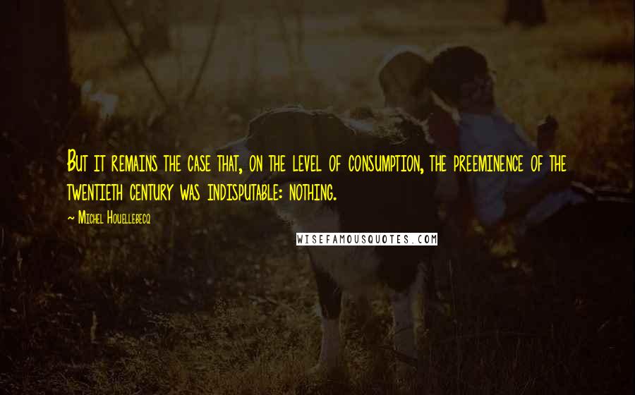 Michel Houellebecq quotes: But it remains the case that, on the level of consumption, the preeminence of the twentieth century was indisputable: nothing.