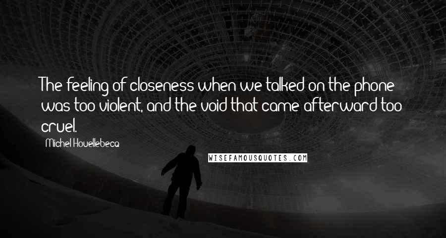 Michel Houellebecq quotes: The feeling of closeness when we talked on the phone was too violent, and the void that came afterward too cruel.