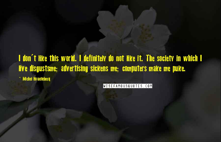 Michel Houellebecq quotes: I don't like this world. I definitely do not like it. The society in which I live disgustsme; advertising sickens me; computers make me puke.