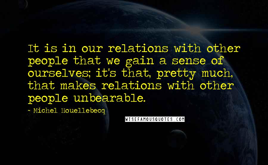 Michel Houellebecq quotes: It is in our relations with other people that we gain a sense of ourselves; it's that, pretty much, that makes relations with other people unbearable.