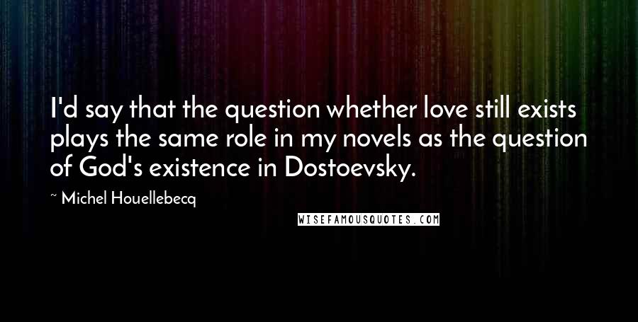 Michel Houellebecq quotes: I'd say that the question whether love still exists plays the same role in my novels as the question of God's existence in Dostoevsky.