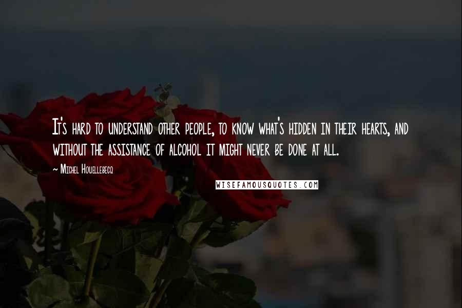 Michel Houellebecq quotes: It's hard to understand other people, to know what's hidden in their hearts, and without the assistance of alcohol it might never be done at all.