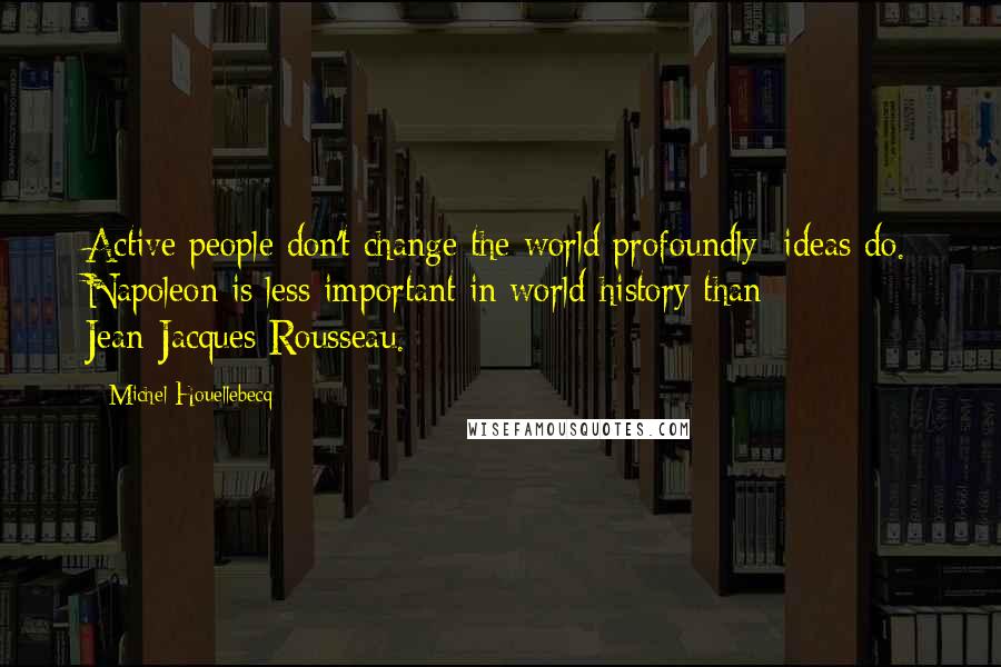 Michel Houellebecq quotes: Active people don't change the world profoundly; ideas do. Napoleon is less important in world history than Jean-Jacques Rousseau.