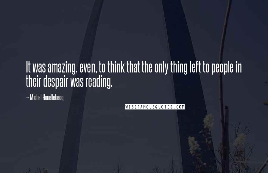 Michel Houellebecq quotes: It was amazing, even, to think that the only thing left to people in their despair was reading.