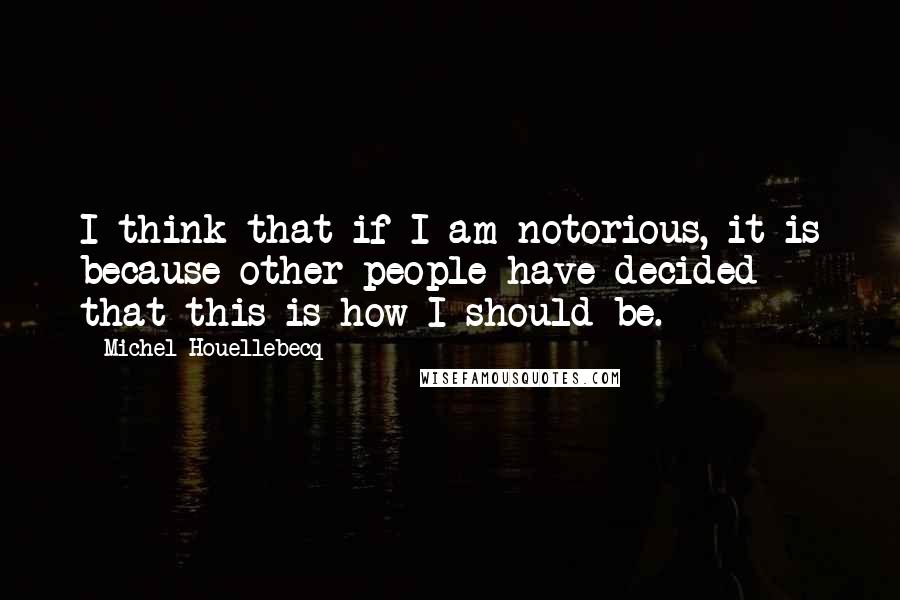Michel Houellebecq quotes: I think that if I am notorious, it is because other people have decided that this is how I should be.
