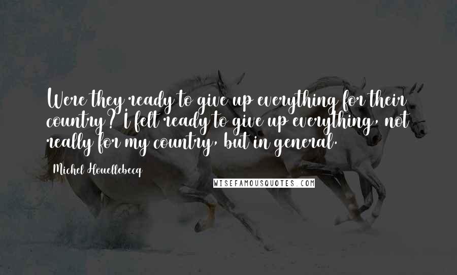 Michel Houellebecq quotes: Were they ready to give up everything for their country? I felt ready to give up everything, not really for my country, but in general.