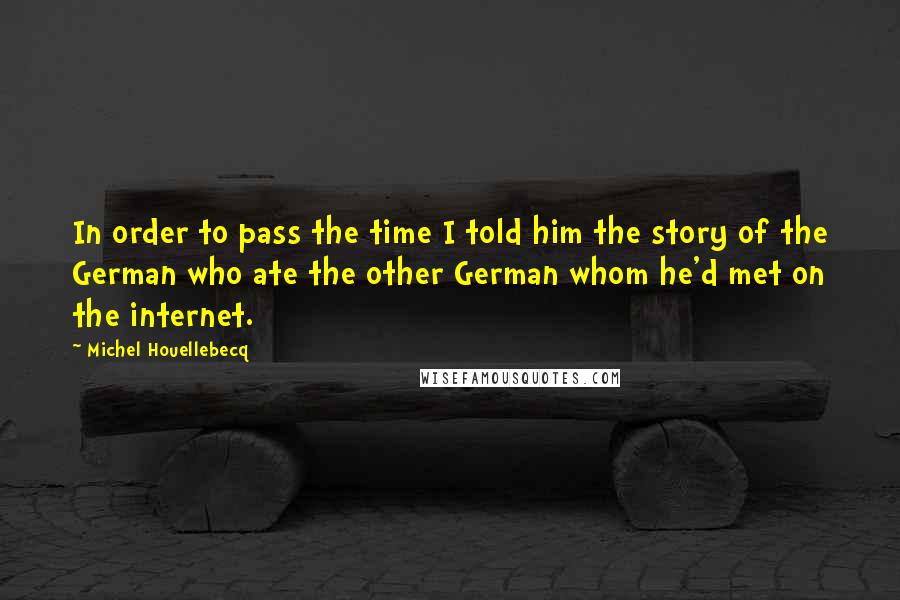 Michel Houellebecq quotes: In order to pass the time I told him the story of the German who ate the other German whom he'd met on the internet.