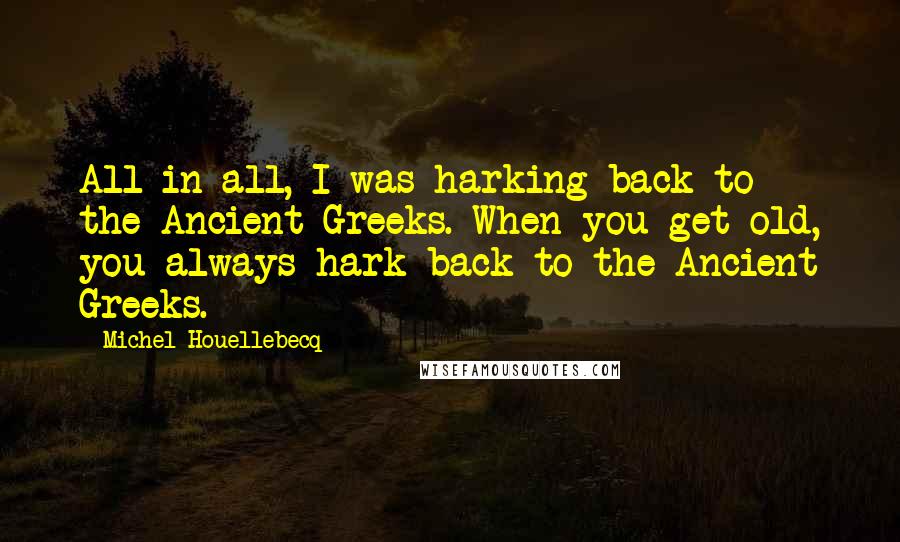 Michel Houellebecq quotes: All in all, I was harking back to the Ancient Greeks. When you get old, you always hark back to the Ancient Greeks.