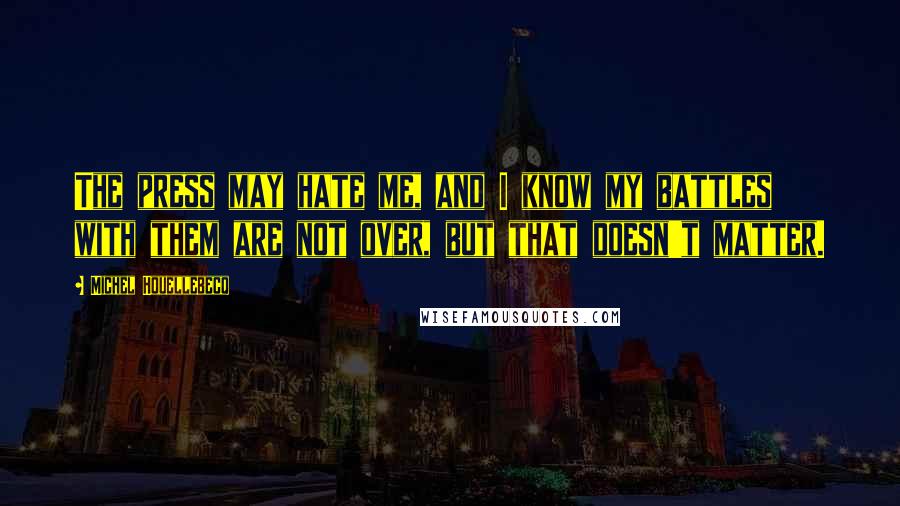 Michel Houellebecq quotes: The press may hate me, and I know my battles with them are not over, but that doesn't matter.