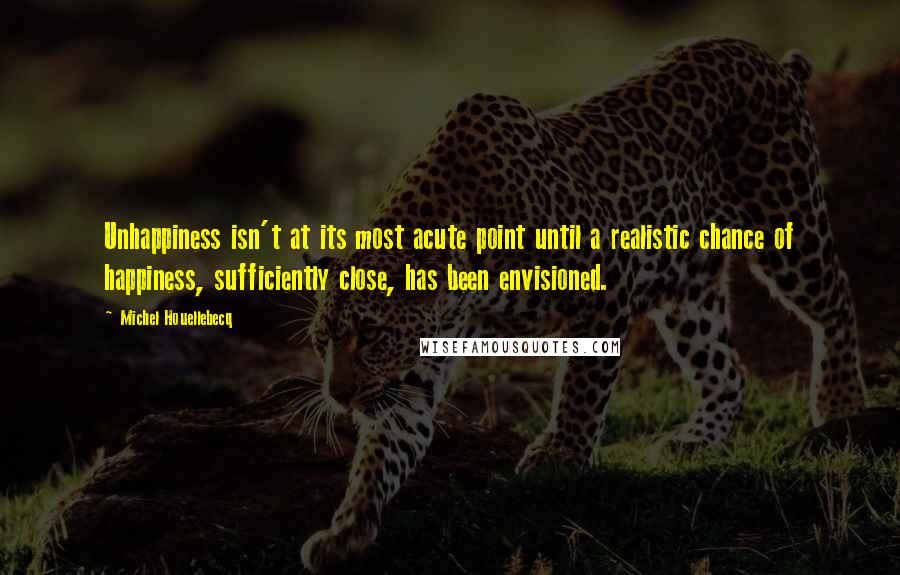 Michel Houellebecq quotes: Unhappiness isn't at its most acute point until a realistic chance of happiness, sufficiently close, has been envisioned.