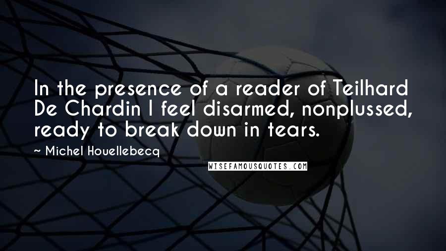 Michel Houellebecq quotes: In the presence of a reader of Teilhard De Chardin I feel disarmed, nonplussed, ready to break down in tears.