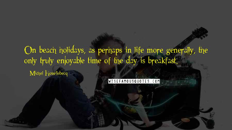 Michel Houellebecq quotes: On beach holidays, as perhaps in life more generally, the only truly enjoyable time of the day is breakfast.