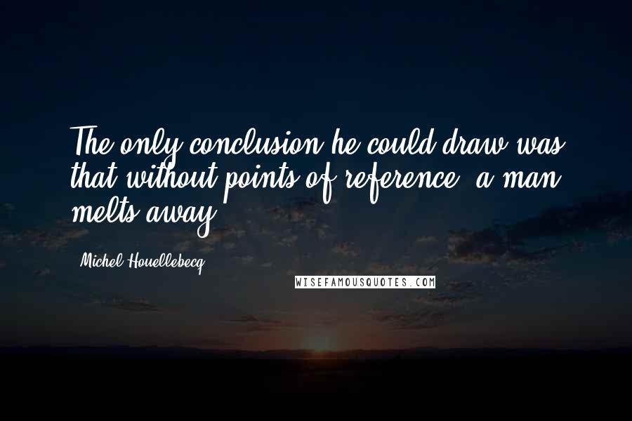 Michel Houellebecq quotes: The only conclusion he could draw was that without points of reference, a man melts away.