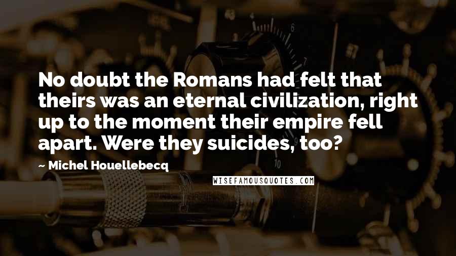 Michel Houellebecq quotes: No doubt the Romans had felt that theirs was an eternal civilization, right up to the moment their empire fell apart. Were they suicides, too?