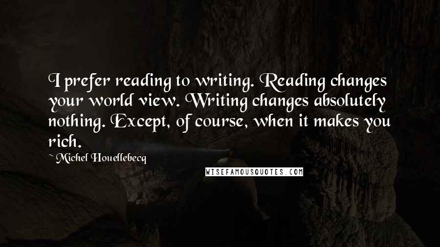 Michel Houellebecq quotes: I prefer reading to writing. Reading changes your world view. Writing changes absolutely nothing. Except, of course, when it makes you rich.