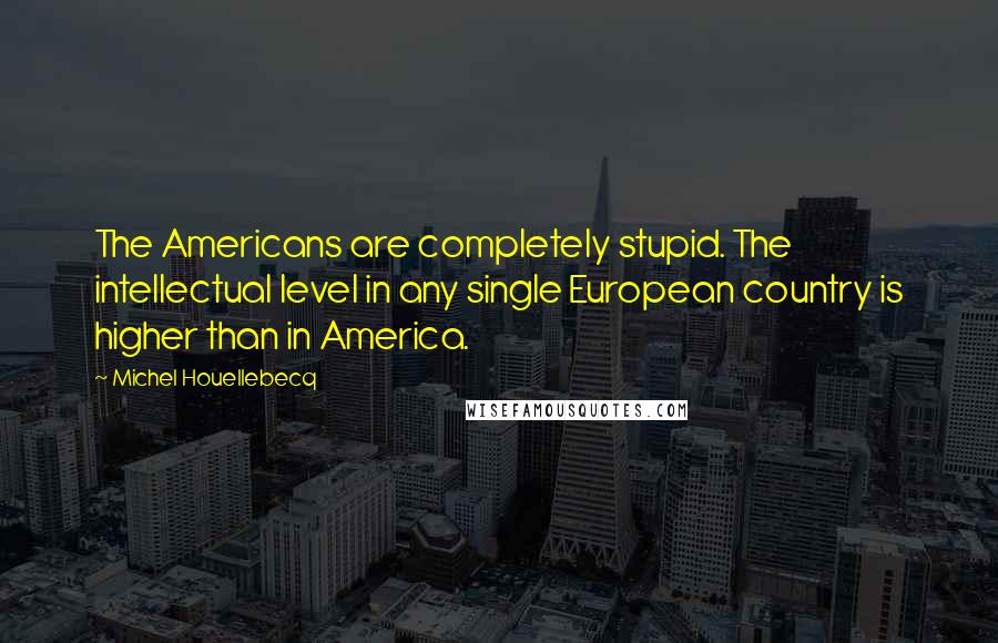 Michel Houellebecq quotes: The Americans are completely stupid. The intellectual level in any single European country is higher than in America.