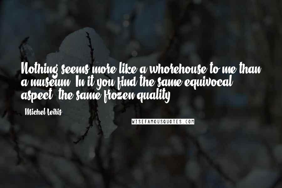 Michel Leiris quotes: Nothing seems more like a whorehouse to me than a museum. In it you find the same equivocal aspect, the same frozen quality. Michel Leiris quotes: Nothing seems more like a whorehouse to me than a museum. In it you find the same equivocal aspect, the same frozen quality.