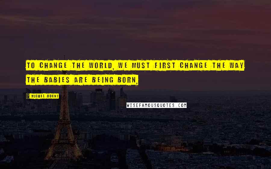 Michel Odent quotes: To change the world, we must first change the way the babies are being born,