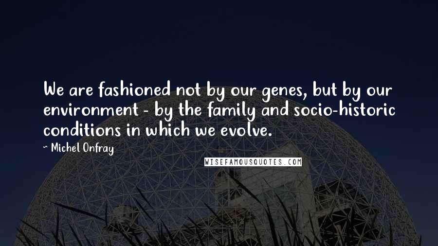 Michel Onfray quotes: We are fashioned not by our genes, but by our environment - by the family and socio-historic conditions in which we evolve.