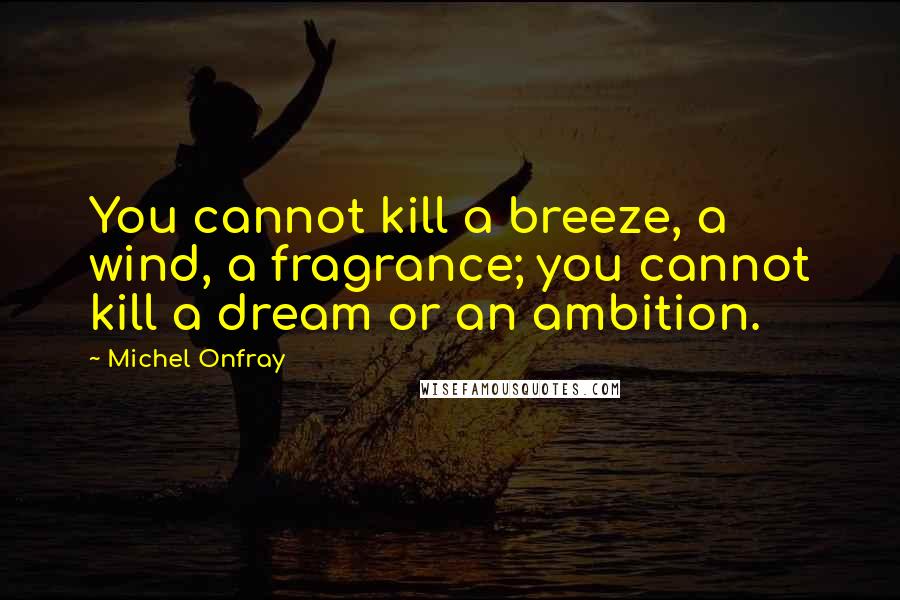 Michel Onfray quotes: You cannot kill a breeze, a wind, a fragrance; you cannot kill a dream or an ambition.