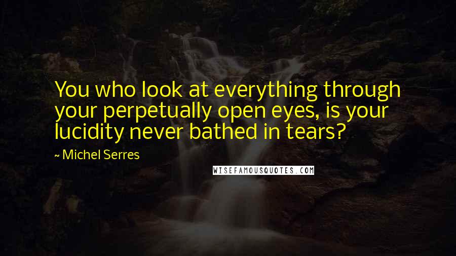 Michel Serres quotes: You who look at everything through your perpetually open eyes, is your lucidity never bathed in tears?