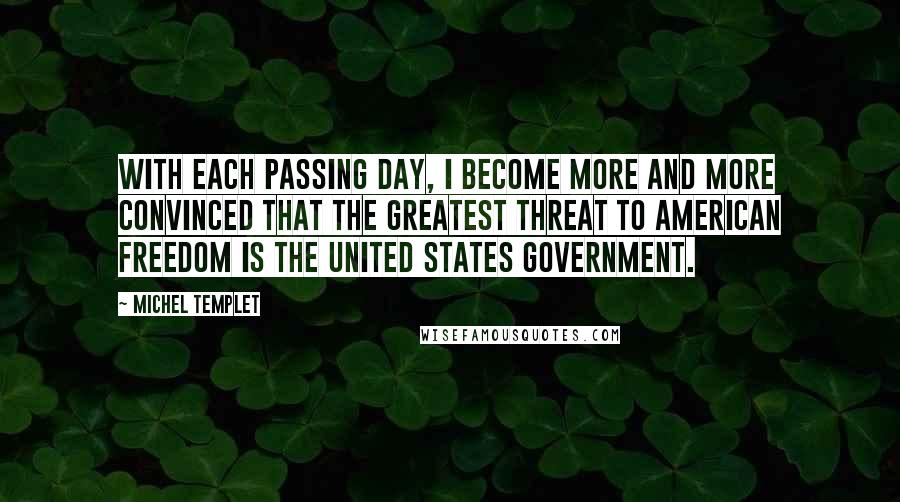 Michel Templet quotes: With each passing day, I become more and more convinced that the greatest threat to American freedom is the United States government. Michel Templet quotes: With each passing day, I become more and more convinced that the greatest threat to American freedom is the United States government.