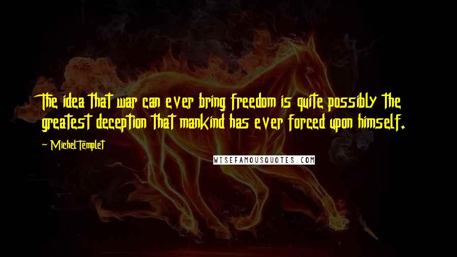 Michel Templet quotes: The idea that war can ever bring freedom is quite possibly the greatest deception that mankind has ever forced upon himself. Michel Templet quotes: The idea that war can ever bring freedom is quite possibly the greatest deception that mankind has ever forced upon himself.