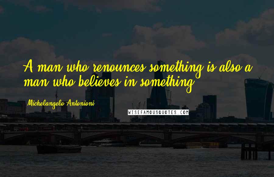 Michelangelo Antonioni quotes: A man who renounces something is also a man who believes in something.