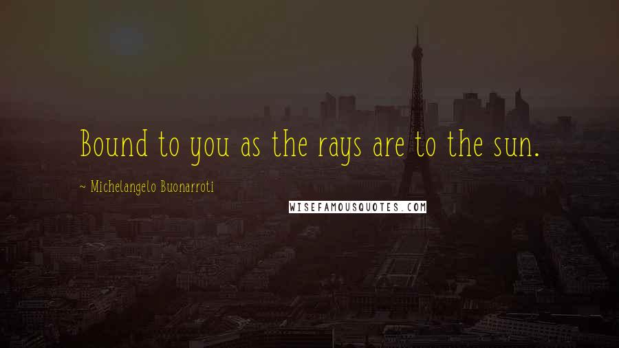 Michelangelo Buonarroti quotes: Bound to you as the rays are to the sun.