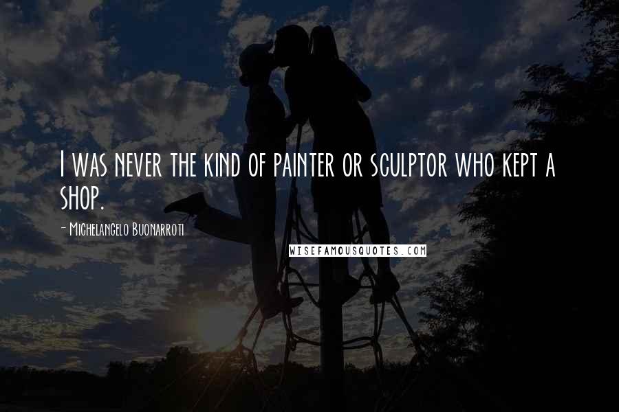 Michelangelo Buonarroti quotes: I was never the kind of painter or sculptor who kept a shop.