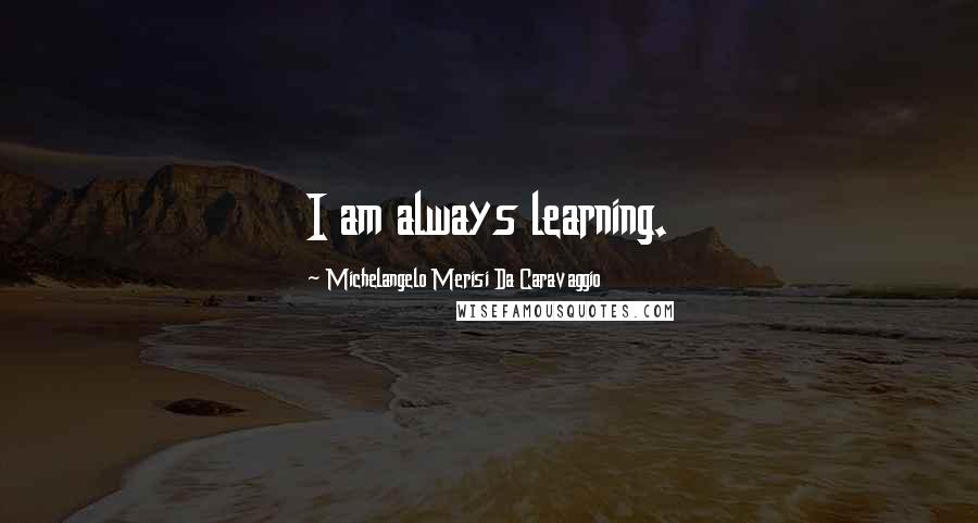 Michelangelo Merisi Da Caravaggio quotes: I am always learning.