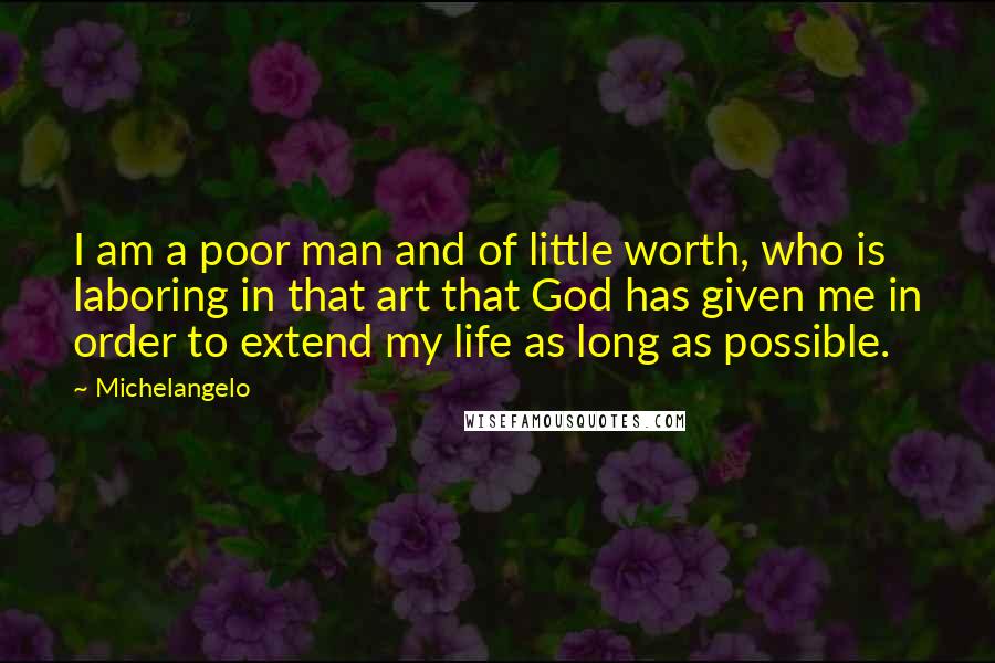Michelangelo quotes: I am a poor man and of little worth, who is laboring in that art that God has given me in order to extend my life as long as possible. Michelangelo quotes: I am a poor man and of little worth, who is laboring in that art that God has given me in order to extend my life as long as possible.