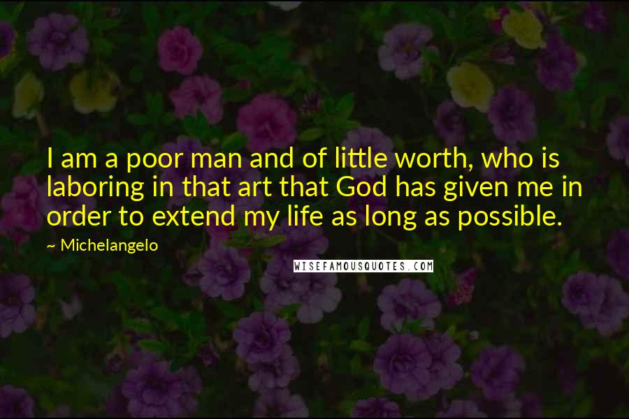 Michelangelo quotes: I am a poor man and of little worth, who is laboring in that art that God has given me in order to extend my life as long as possible.