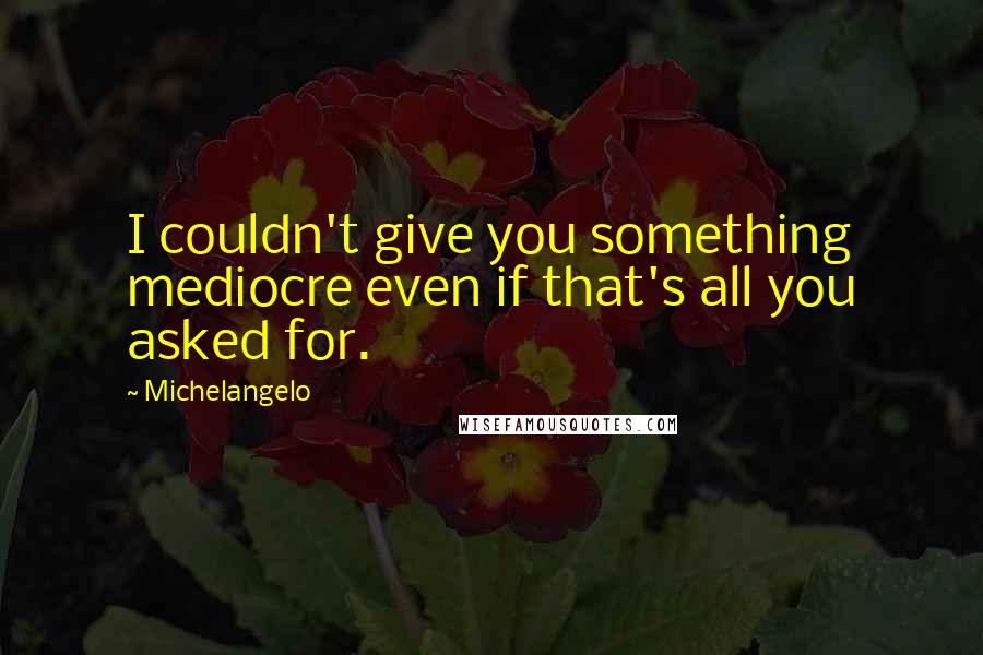 Michelangelo quotes: I couldn't give you something mediocre even if that's all you asked for.