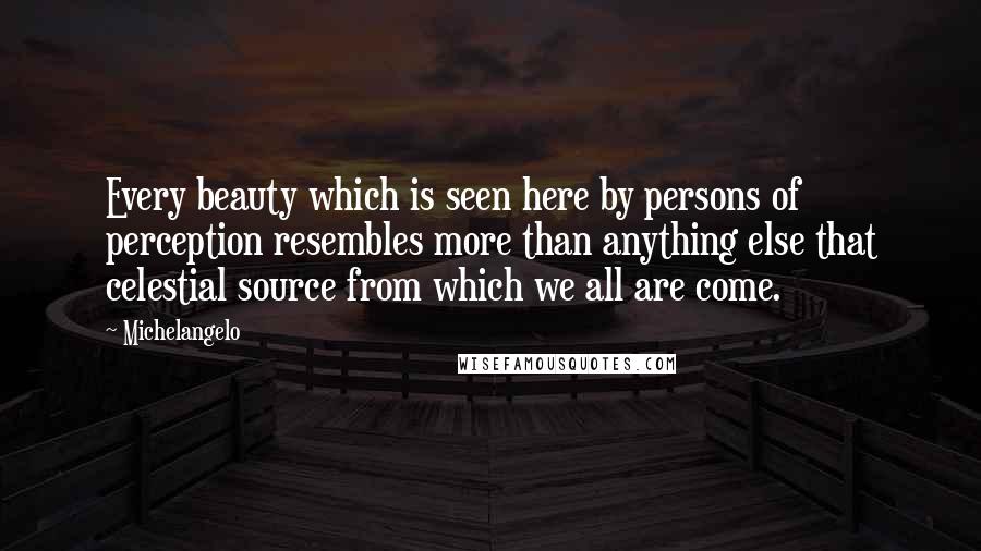 Michelangelo quotes: Every beauty which is seen here by persons of perception resembles more than anything else that celestial source from which we all are come. Michelangelo quotes: Every beauty which is seen here by persons of perception resembles more than anything else that celestial source from which we all are come.