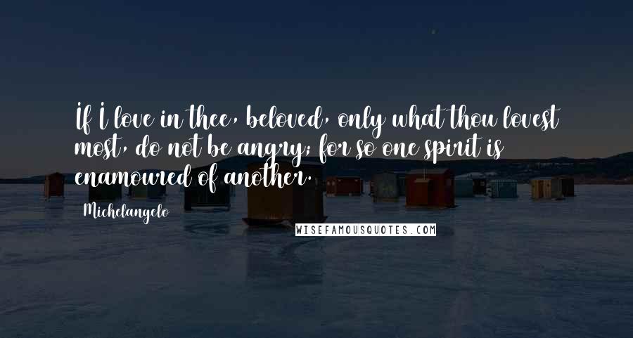 Michelangelo quotes: If I love in thee, beloved, only what thou lovest most, do not be angry; for so one spirit is enamoured of another. Michelangelo quotes: If I love in thee, beloved, only what thou lovest most, do not be angry; for so one spirit is enamoured of another.