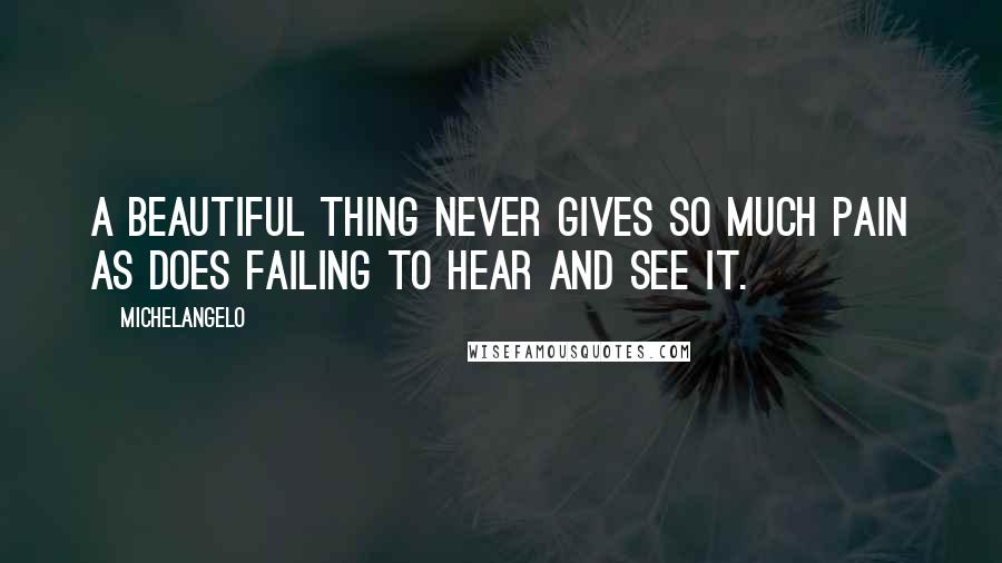 Michelangelo quotes: A beautiful thing never gives so much pain as does failing to hear and see it.