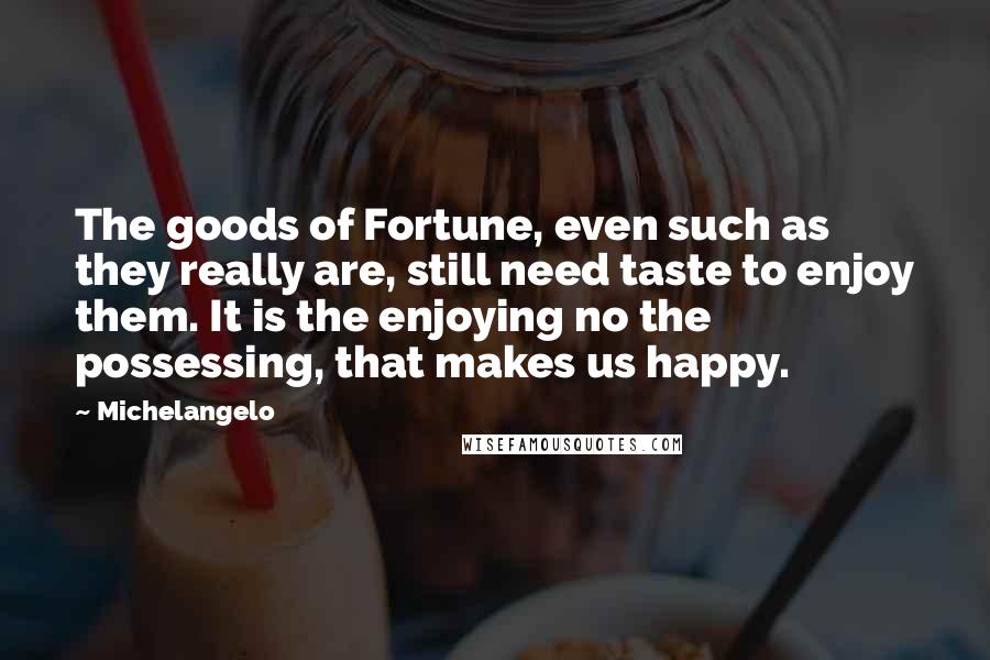 Michelangelo quotes: The goods of Fortune, even such as they really are, still need taste to enjoy them. It is the enjoying no the possessing, that makes us happy. Michelangelo quotes: The goods of Fortune, even such as they really are, still need taste to enjoy them. It is the enjoying no the possessing, that makes us happy.