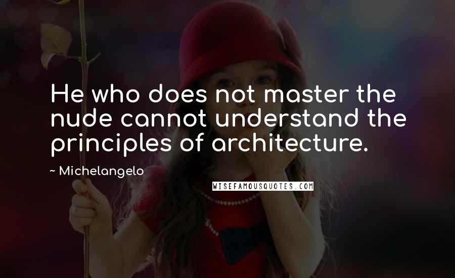 Michelangelo quotes: He who does not master the nude cannot understand the principles of architecture.