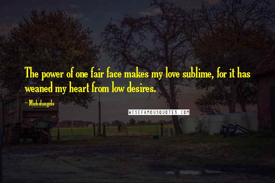 Michelangelo quotes: The power of one fair face makes my love sublime, for it has weaned my heart from low desires.