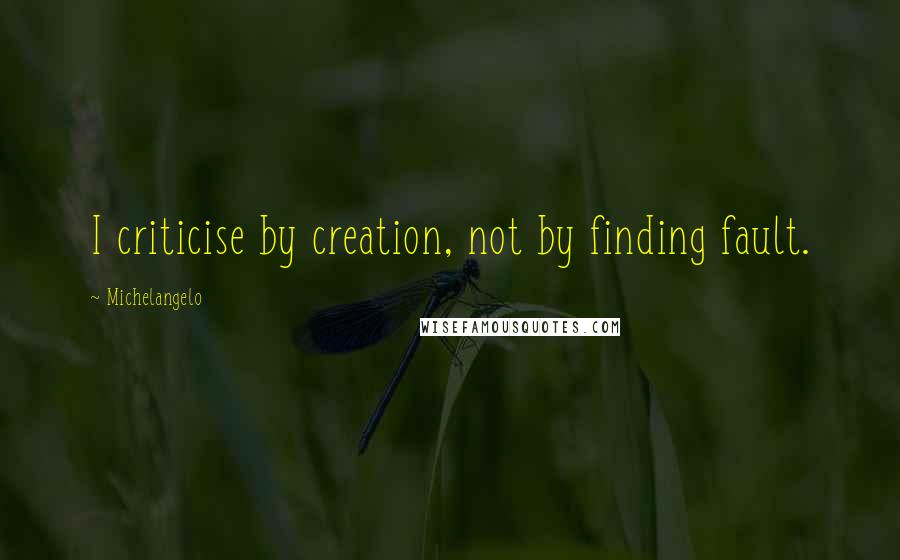 Michelangelo quotes: I criticise by creation, not by finding fault.