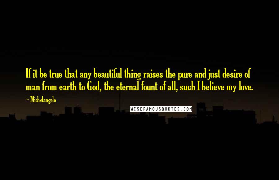 Michelangelo quotes: If it be true that any beautiful thing raises the pure and just desire of man from earth to God, the eternal fount of all, such I believe my love. Michelangelo quotes: If it be true that any beautiful thing raises the pure and just desire of man from earth to God, the eternal fount of all, such I believe my love.