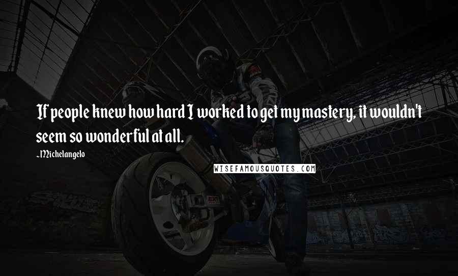 Michelangelo quotes: If people knew how hard I worked to get my mastery, it wouldn't seem so wonderful at all.