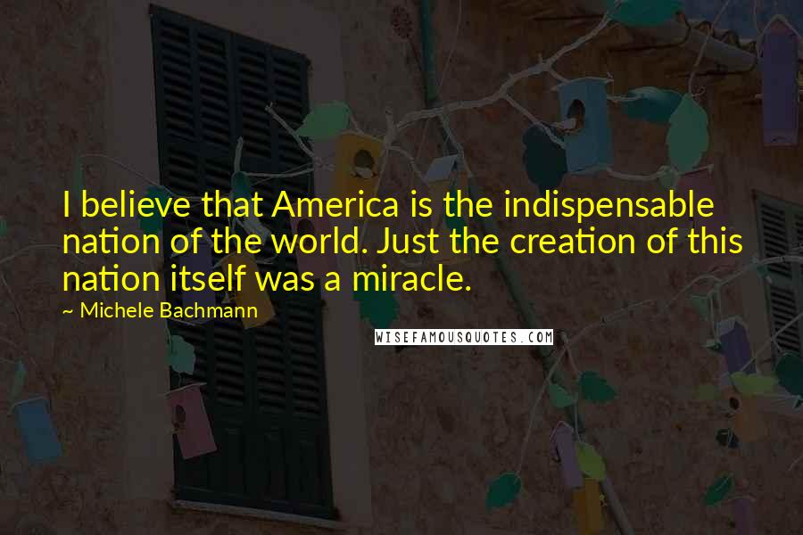 Michele Bachmann quotes: I believe that America is the indispensable nation of the world. Just the creation of this nation itself was a miracle.