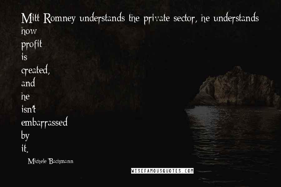 Michele Bachmann quotes: Mitt Romney understands the private sector, he understands how profit is created, and he isn't embarrassed by it.