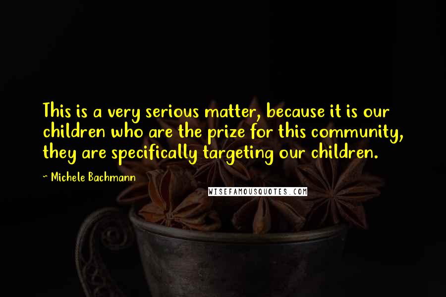 Michele Bachmann quotes: This is a very serious matter, because it is our children who are the prize for this community, they are specifically targeting our children.