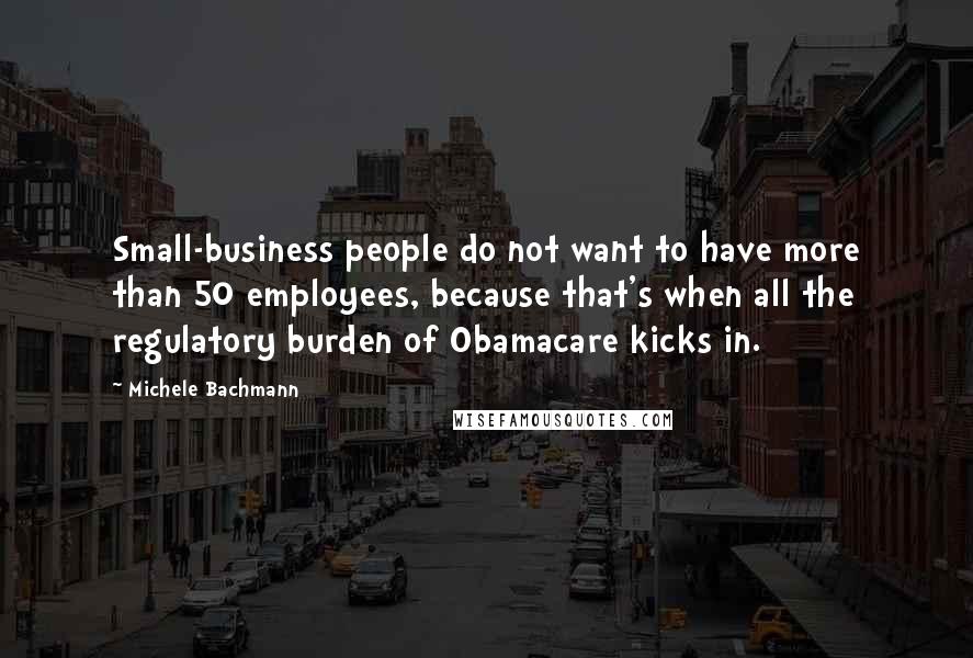 Michele Bachmann quotes: Small-business people do not want to have more than 50 employees, because that's when all the regulatory burden of Obamacare kicks in.