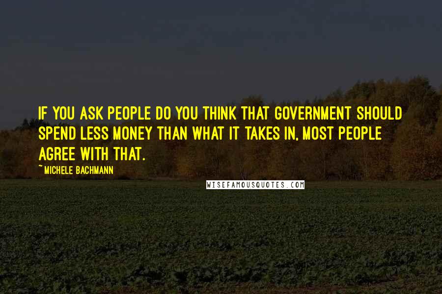 Michele Bachmann quotes: If you ask people do you think that government should spend less money than what it takes in, most people agree with that.